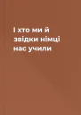І хто ми й звідки  німці нас учили