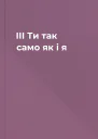 ІІІ Ти так само як і я