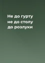 Не до гурту не до столу  до розлуки