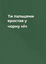 Ти пальцями вростав у чорну ніч