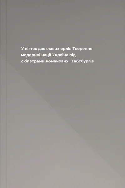 У кігтях двоглавих орлів Творення модерної нації Україна під скіпетрами Романових і Габсбургів
